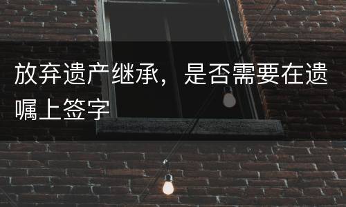 放弃遗产继承，是否需要在遗嘱上签字