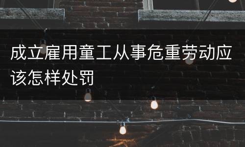 成立雇用童工从事危重劳动应该怎样处罚