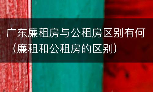 广东廉租房与公租房区别有何（廉租和公租房的区别）