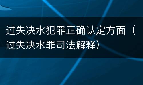 过失决水犯罪正确认定方面（过失决水罪司法解释）