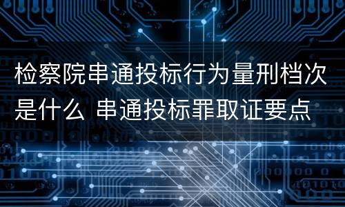 检察院串通投标行为量刑档次是什么 串通投标罪取证要点