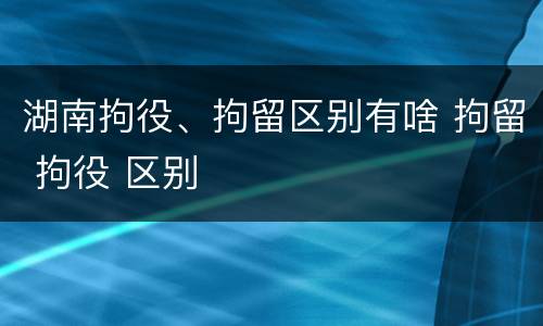 湖南拘役、拘留区别有啥 拘留 拘役 区别