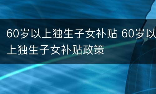 60岁以上独生子女补贴 60岁以上独生子女补贴政策