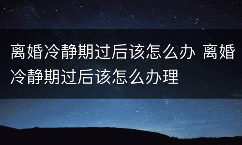 离婚冷静期过后该怎么办 离婚冷静期过后该怎么办理