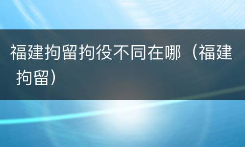 福建拘留拘役不同在哪（福建 拘留）
