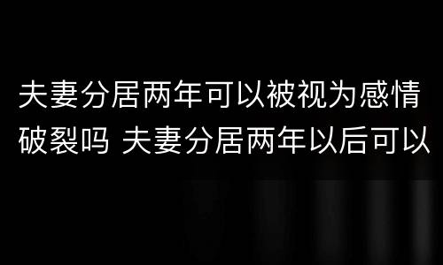 夫妻分居两年可以被视为感情破裂吗 夫妻分居两年以后可以随时离婚吗