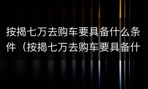 按揭七万去购车要具备什么条件（按揭七万去购车要具备什么条件呢）