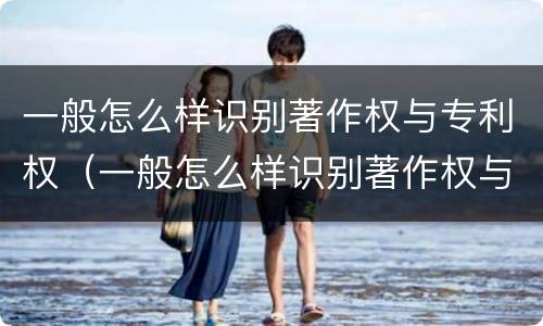 一般怎么样识别著作权与专利权（一般怎么样识别著作权与专利权的区别）