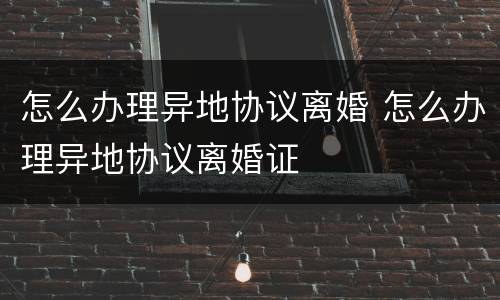 怎么办理异地协议离婚 怎么办理异地协议离婚证