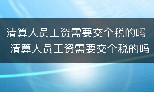 清算人员工资需要交个税的吗 清算人员工资需要交个税的吗知乎