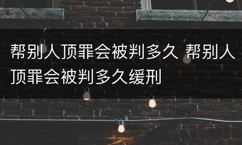 帮别人顶罪会被判多久 帮别人顶罪会被判多久缓刑