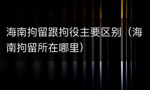 海南拘留跟拘役主要区别（海南拘留所在哪里）