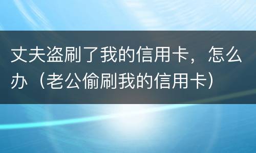 丈夫盗刷了我的信用卡，怎么办（老公偷刷我的信用卡）