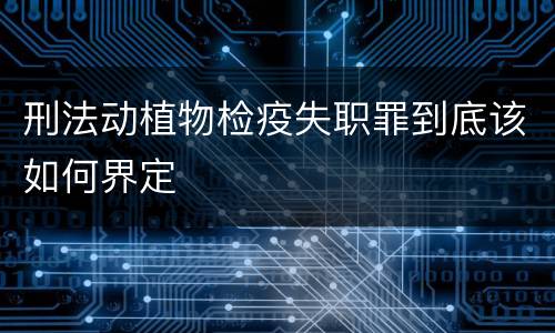 刑法动植物检疫失职罪到底该如何界定