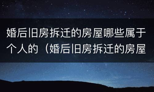 婚后旧房拆迁的房屋哪些属于个人的（婚后旧房拆迁的房屋哪些属于个人的财产）