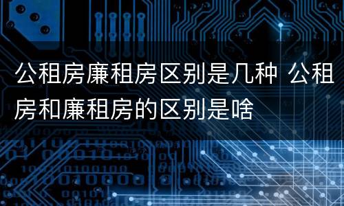 公租房廉租房区别是几种 公租房和廉租房的区别是啥