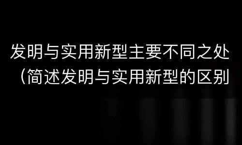 发明与实用新型主要不同之处（简述发明与实用新型的区别）