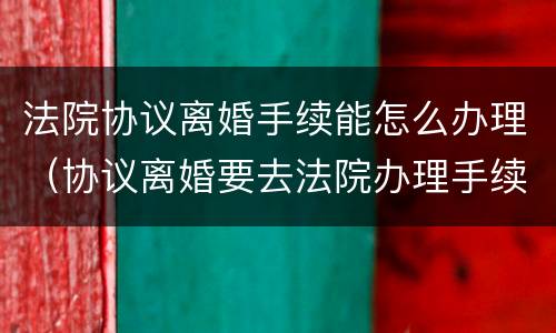 法院协议离婚手续能怎么办理（协议离婚要去法院办理手续吗）