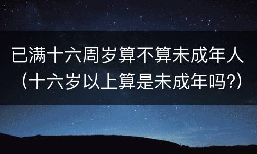 已满十六周岁算不算未成年人（十六岁以上算是未成年吗?）