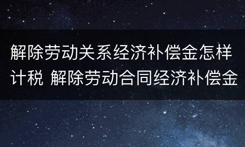 解除劳动关系经济补偿金怎样计税 解除劳动合同经济补偿金如何计算个人所得税