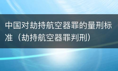 中国对劫持航空器罪的量刑标准（劫持航空器罪判刑）