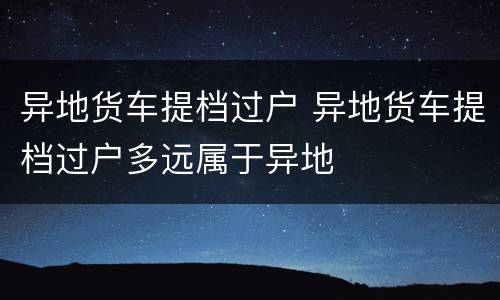 异地货车提档过户 异地货车提档过户多远属于异地