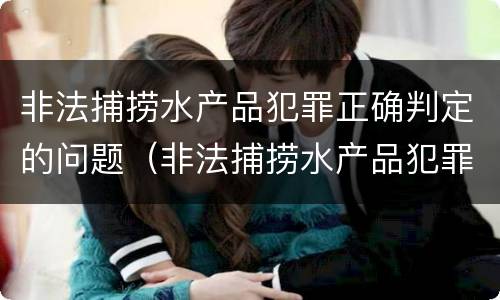 非法捕捞水产品犯罪正确判定的问题（非法捕捞水产品犯罪正确判定的问题是）