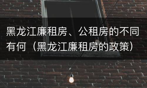 黑龙江廉租房、公租房的不同有何（黑龙江廉租房的政策）