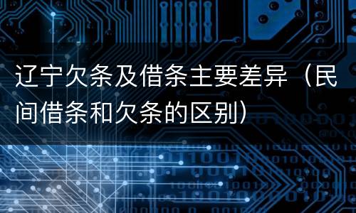 辽宁欠条及借条主要差异（民间借条和欠条的区别）