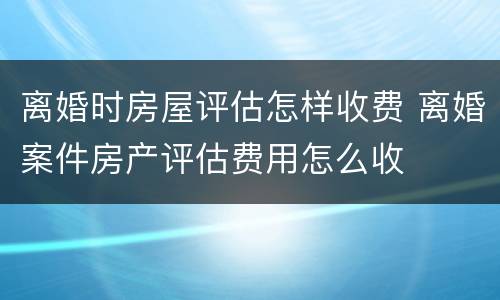 离婚时房屋评估怎样收费 离婚案件房产评估费用怎么收