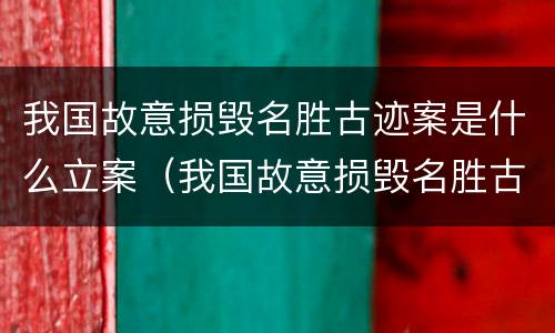我国故意损毁名胜古迹案是什么立案（我国故意损毁名胜古迹案是什么立案标准）