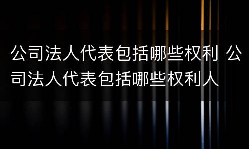 公司法人代表包括哪些权利 公司法人代表包括哪些权利人