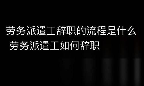 劳务派遣工辞职的流程是什么 劳务派遣工如何辞职