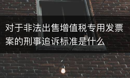 对于非法出售增值税专用发票案的刑事追诉标准是什么