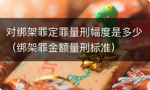 对绑架罪定罪量刑幅度是多少（绑架罪金额量刑标准）