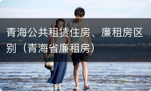 青海公共租赁住房、廉租房区别（青海省廉租房）