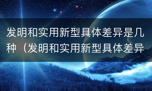 发明和实用新型具体差异是几种（发明和实用新型具体差异是几种方法）