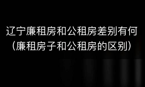辽宁廉租房和公租房差别有何（廉租房子和公租房的区别）
