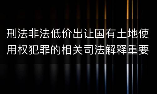 刑法非法低价出让国有土地使用权犯罪的相关司法解释重要规定