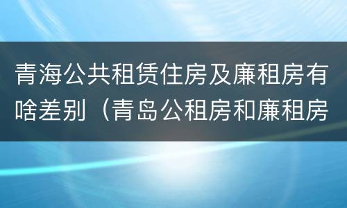 青海公共租赁住房及廉租房有啥差别（青岛公租房和廉租房的区别）