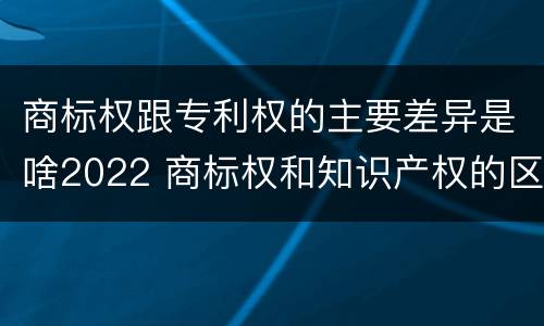 商标权跟专利权的主要差异是啥2022 商标权和知识产权的区别