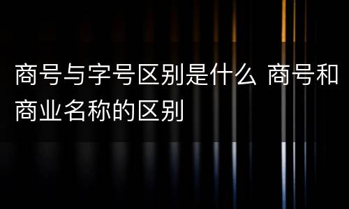 商号与字号区别是什么 商号和商业名称的区别