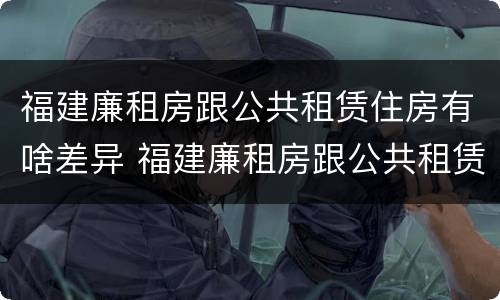 福建廉租房跟公共租赁住房有啥差异 福建廉租房跟公共租赁住房有啥差异嘛
