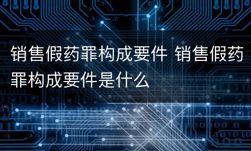 销售假药罪构成要件 销售假药罪构成要件是什么