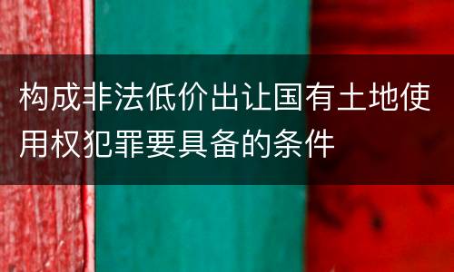 构成非法低价出让国有土地使用权犯罪要具备的条件