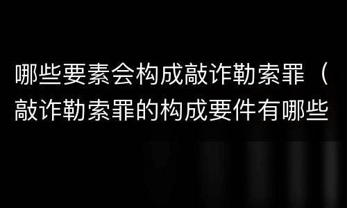 哪些要素会构成敲诈勒索罪（敲诈勒索罪的构成要件有哪些）