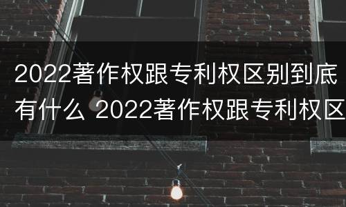 2022著作权跟专利权区别到底有什么 2022著作权跟专利权区别到底有什么不同