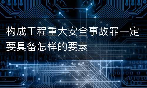 构成工程重大安全事故罪一定要具备怎样的要素