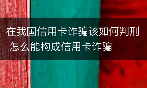 在我国信用卡诈骗该如何判刑 怎么能构成信用卡诈骗