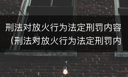 刑法对放火行为法定刑罚内容（刑法对放火行为法定刑罚内容的解释）